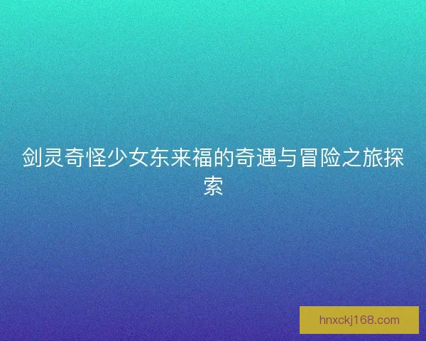 剑灵奇怪少女东来福的奇遇与冒险之旅探索