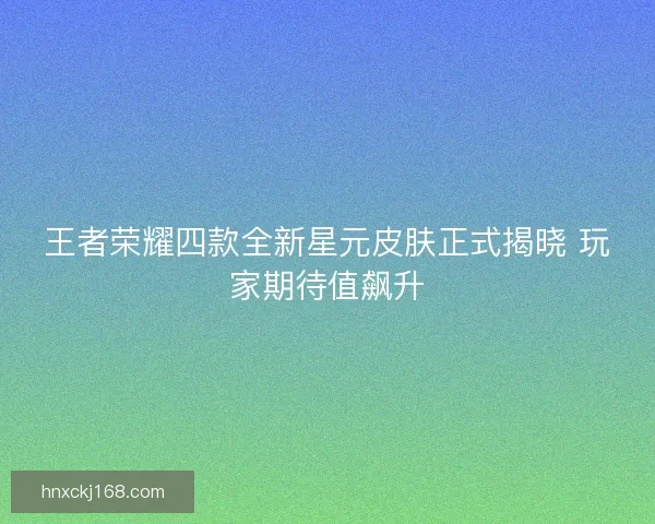 王者荣耀四款全新星元皮肤正式揭晓 玩家期待值飙升