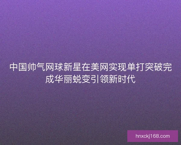 中国帅气网球新星在美网实现单打突破完成华丽蜕变引领新时代