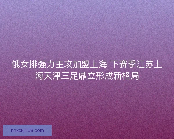 俄女排强力主攻加盟上海 下赛季江苏上海天津三足鼎立形成新格局