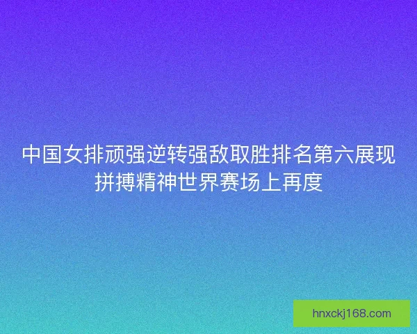 中国女排顽强逆转强敌取胜排名第六展现拼搏精神世界赛场上再度