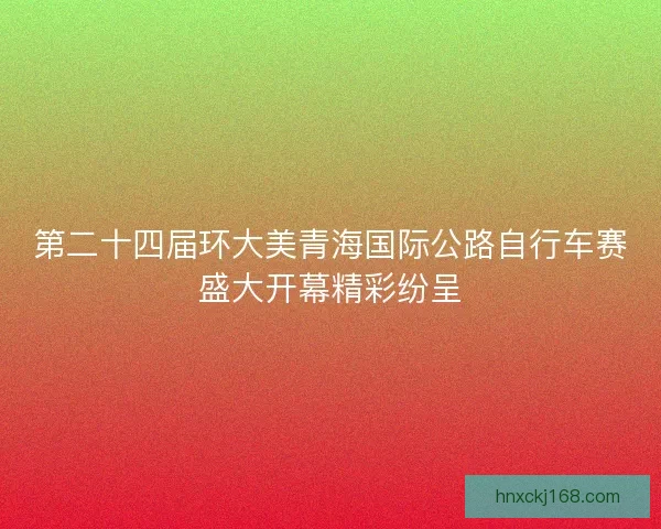 第二十四届环大美青海国际公路自行车赛盛大开幕精彩纷呈