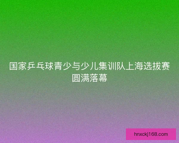 国家乒乓球青少与少儿集训队上海选拔赛圆满落幕